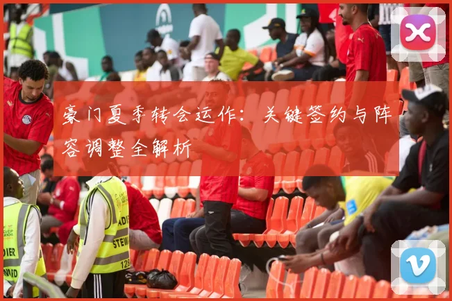 豪门夏季转会运作:关键签约与阵容调整全解析