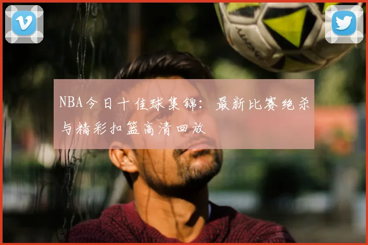NBA今日十佳球集锦：最新比赛绝杀与精彩扣篮高清回放