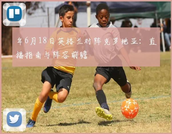 年6月18日英格兰对阵克罗地亚：直播指南与阵容前瞻