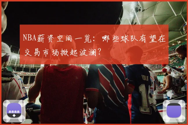 NBA薪资空间一览：哪些球队有望在交易市场掀起波澜？