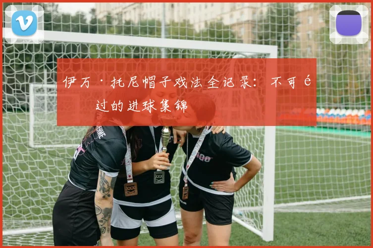 伊万·托尼帽子戏法全记录：不可错过的进球集锦