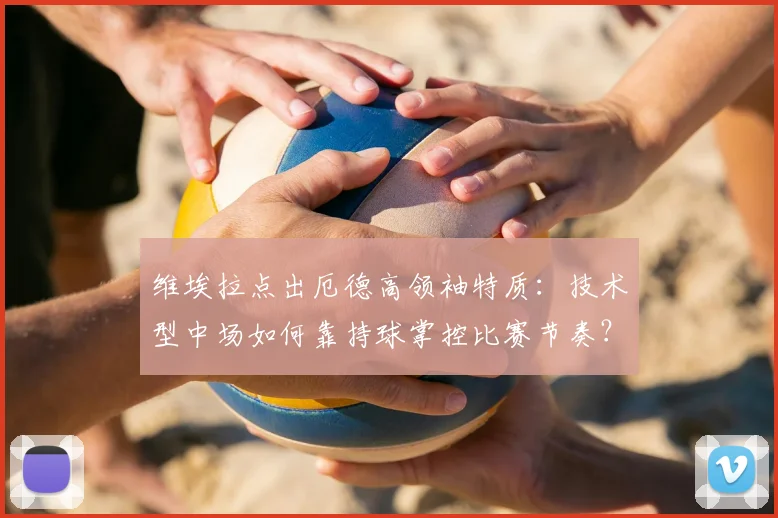维埃拉点出厄德高领袖特质：技术型中场如何靠持球掌控比赛节奏？