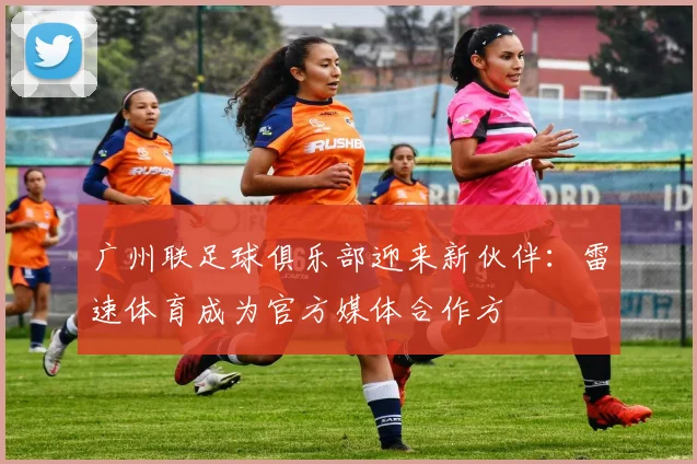 广州联足球俱乐部迎来新伙伴：雷速体育成为官方媒体合作方